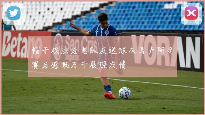 帽子戏法后老队友送球衣马卢阿奇赛后感慨万千展现友情