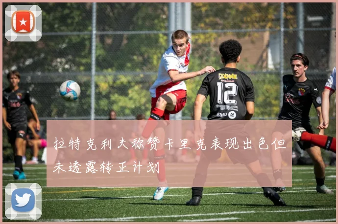 拉特克利夫称赞卡里克表现出色但未透露转正计划