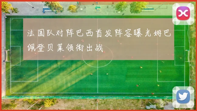 法国队对阵巴西首发阵容曝光姆巴佩登贝莱领衔出战