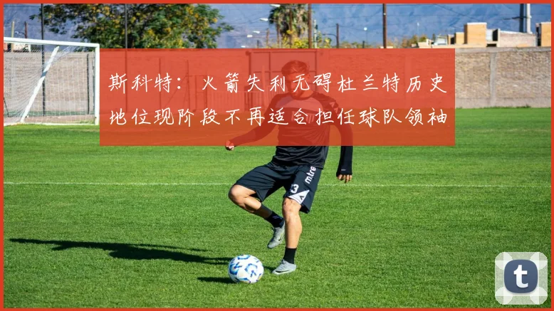 斯科特：火箭失利无碍杜兰特历史地位现阶段不再适合担任球队领袖