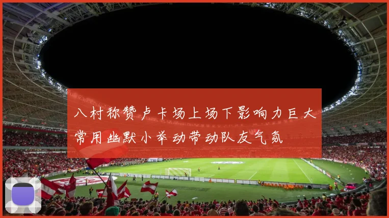 八村称赞卢卡场上场下影响力巨大常用幽默小举动带动队友气氛