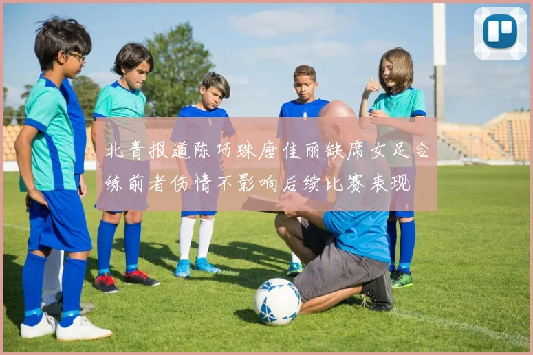 北青报道陈巧珠唐佳丽缺席女足合练前者伤情不影响后续比赛表现