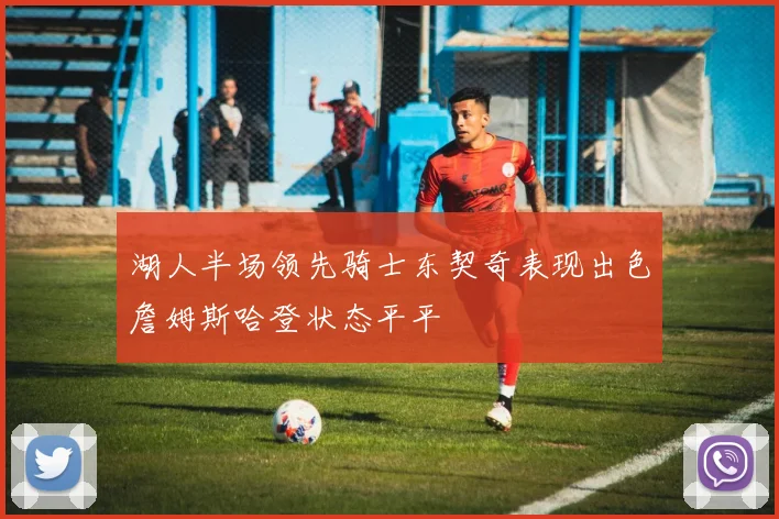湖人半场领先骑士东契奇表现出色詹姆斯哈登状态平平