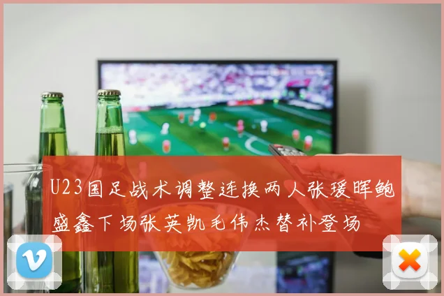 U23国足战术调整连换两人张瑗晖鲍盛鑫下场张英凯毛伟杰替补登场