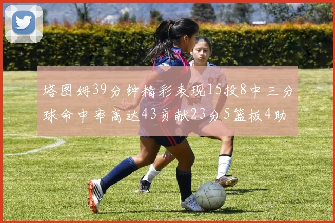 塔图姆39分钟精彩表现15投8中三分球命中率高达43贡献23分5篮板4助攻1抢断