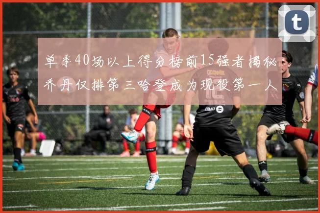 单季40场以上得分榜前15强者揭秘乔丹仅排第三哈登成为现役第一人