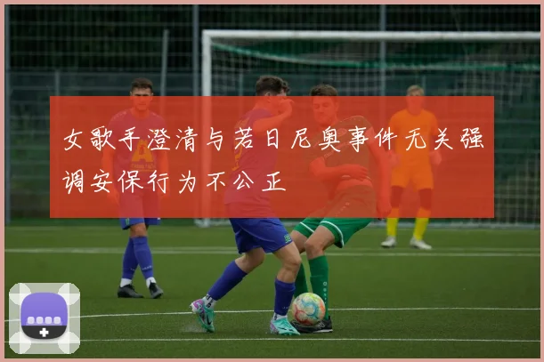 女歌手澄清与若日尼奥事件无关强调安保行为不公正