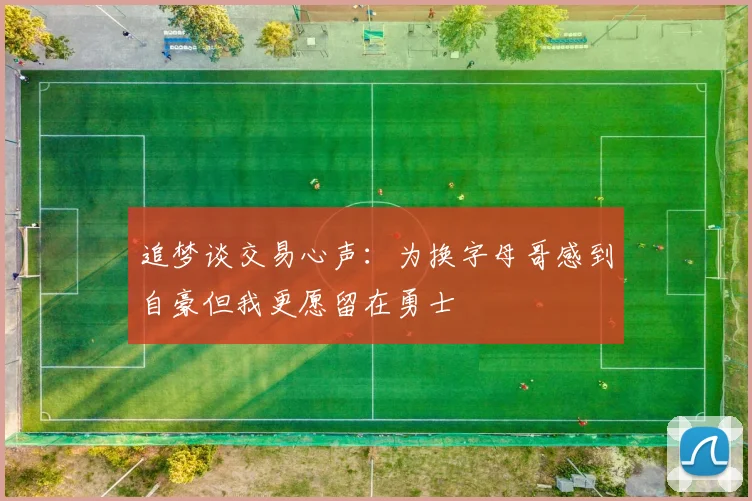 追梦谈交易心声：为换字母哥感到自豪但我更愿留在勇士