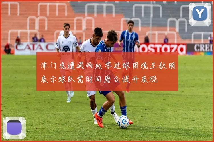 津门虎遭遇两轮零进球困境王秋明表示球队需时间磨合提升表现