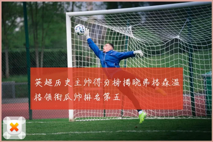 英超历史主帅得分榜揭晓弗格森温格领衔瓜帅排名第五